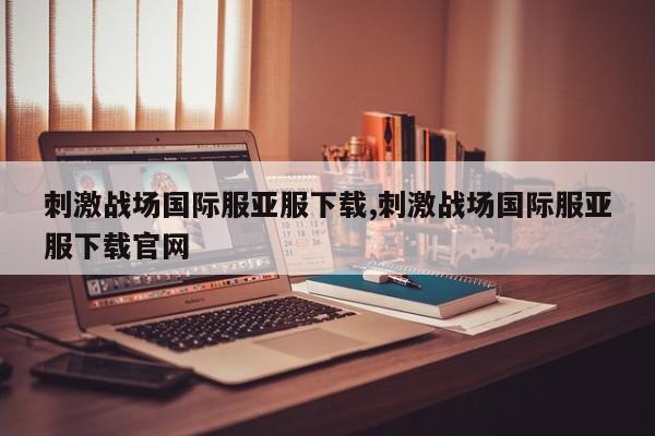 刺激战场国际服亚服下载,刺激战场国际服亚服下载pa真人试玩平台官网